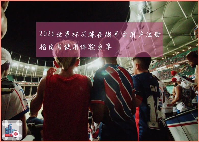 2026世界杯买球在线平台用户注册指南与使用体验分享